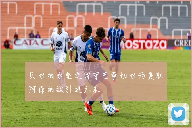 贝尔纳尔坚定留守巴萨切尔西曼联阿森纳欲引进无果
