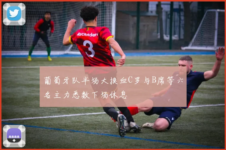 葡萄牙队半场大换血C罗与B席等六名主力悉数下场休息