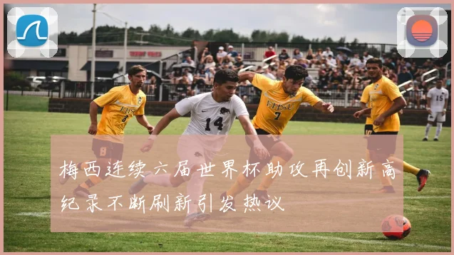 梅西连续六届世界杯助攻再创新高纪录不断刷新引发热议