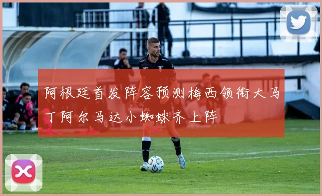 阿根廷首发阵容预测梅西领衔大马丁阿尔马达小蜘蛛齐上阵